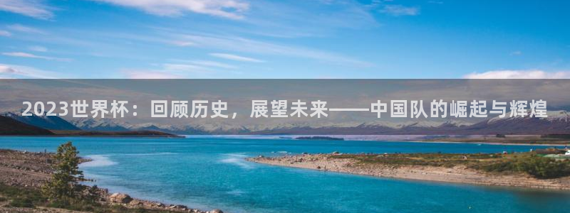 2026世界杯亚洲区预选赛:2023世界杯:回顾历史,展望未来——中国队的崛起与辉煌